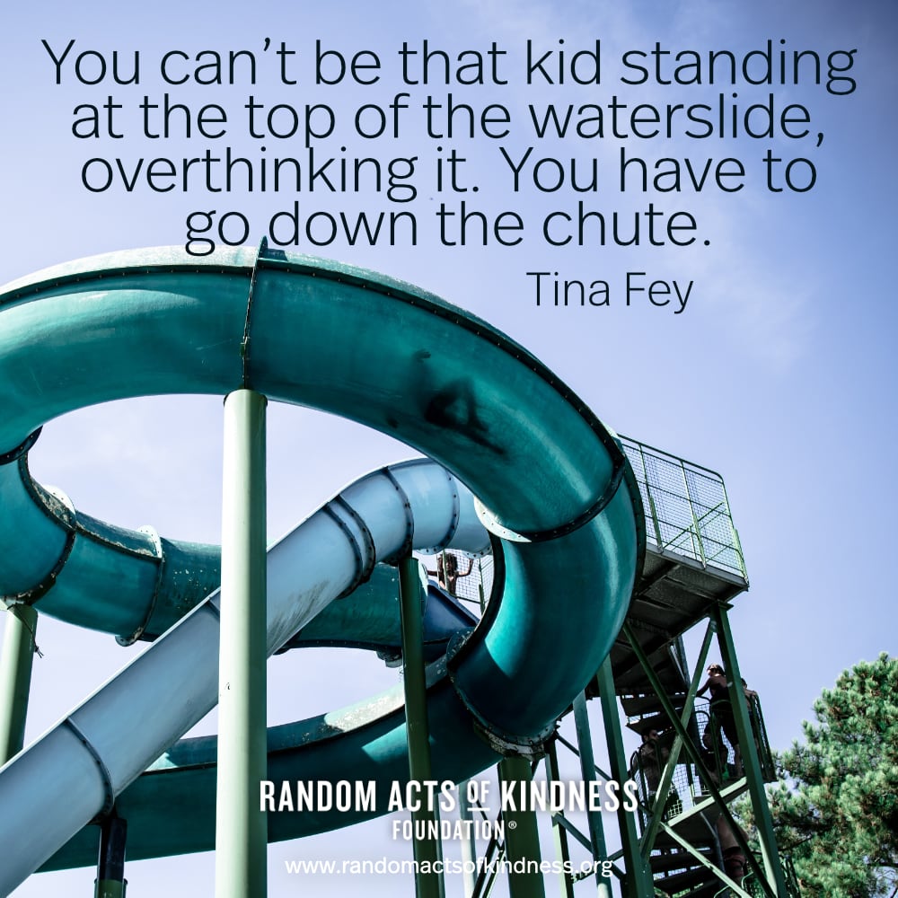 "You can't be that kid standing at the top of the waterslide, overthinking it. You have to go down the chute. - Tina Fey

Close your eyes and do the thing that scares you. - Brooke