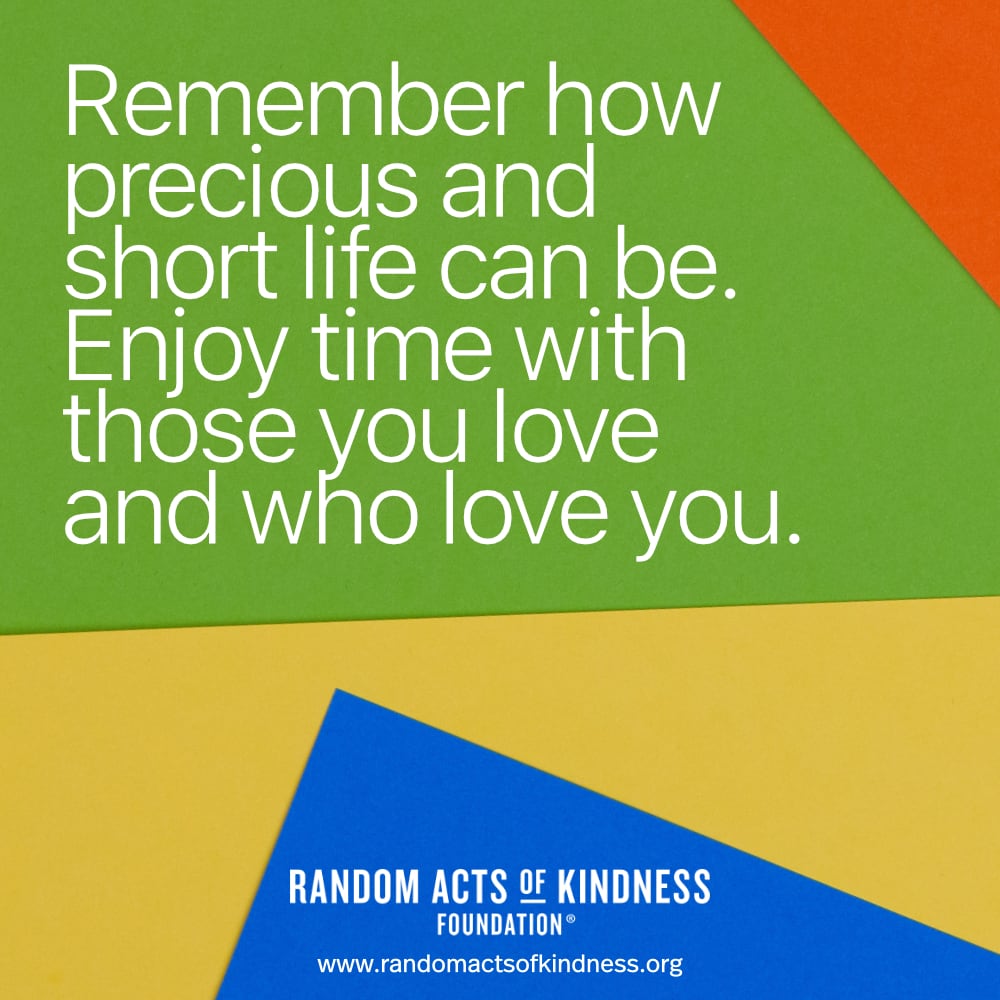 Remember how precious and short life can be. Enjoy time with those you love and who love you. —Brooke