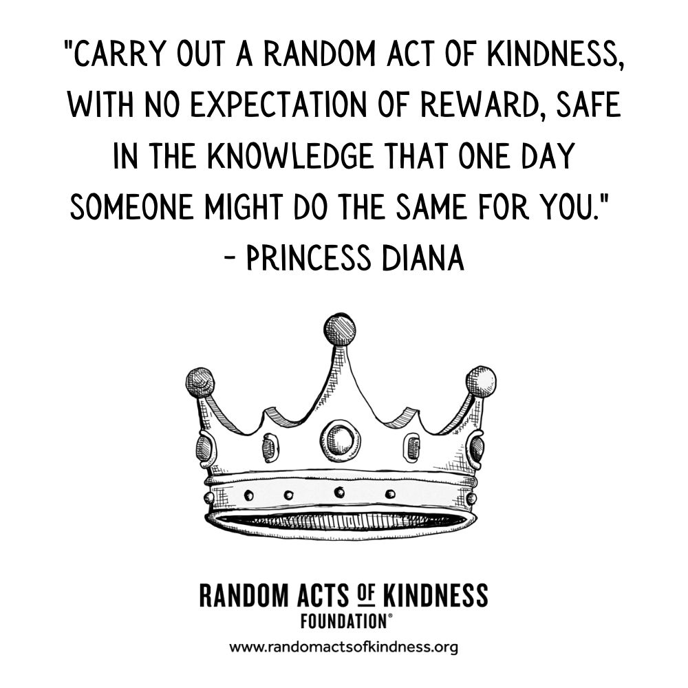Quotation: Carry out a random act of kindness, with no expectation of reward, safe in the knowledge that one day someone might do the same for you Princess Diana
