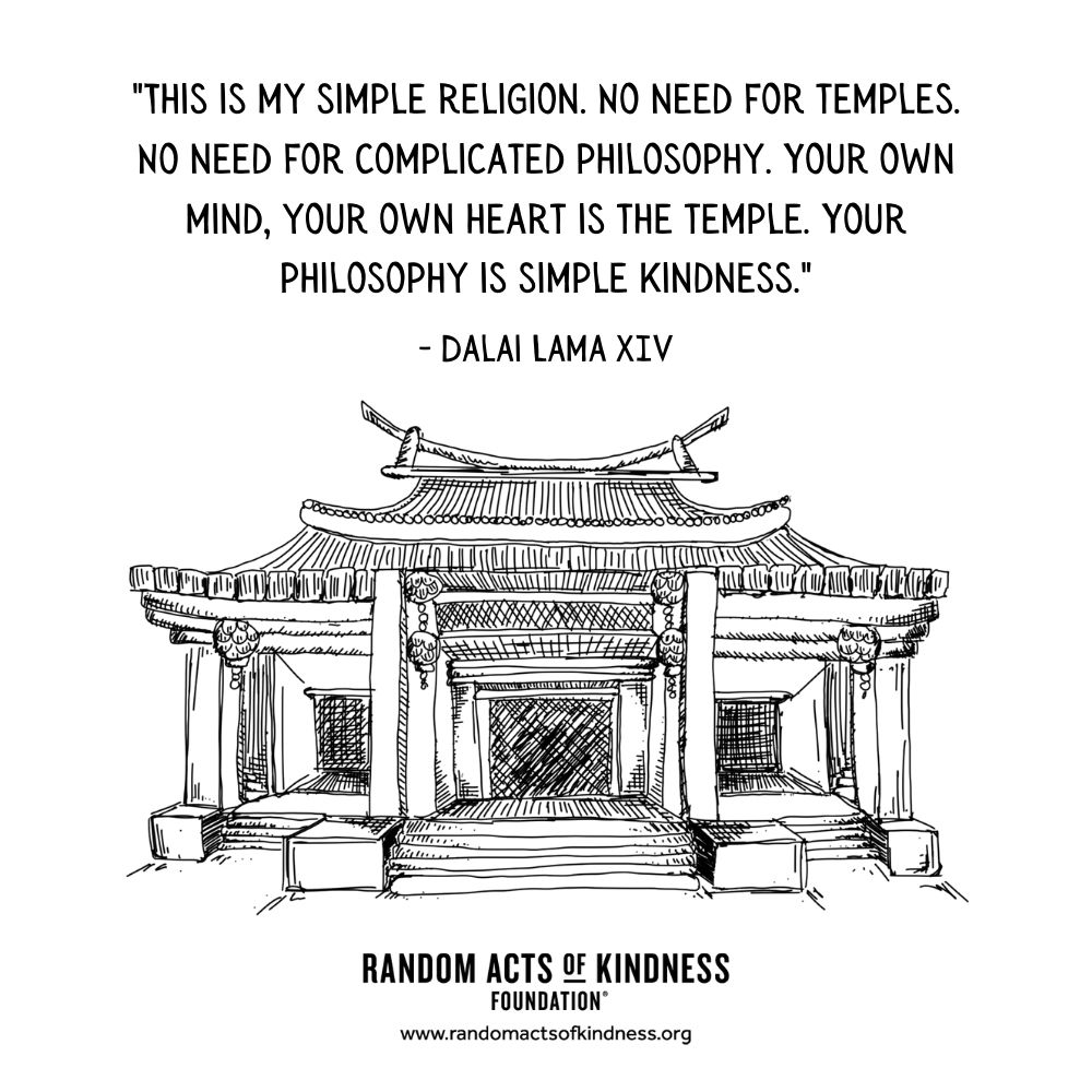 Quotation: “This is my simple religion. No need for temples. No need for complicated philosophy. Your own mind, your own heart is the temple. Your philosophy is simple kindness.”  Dalai Lama XIV