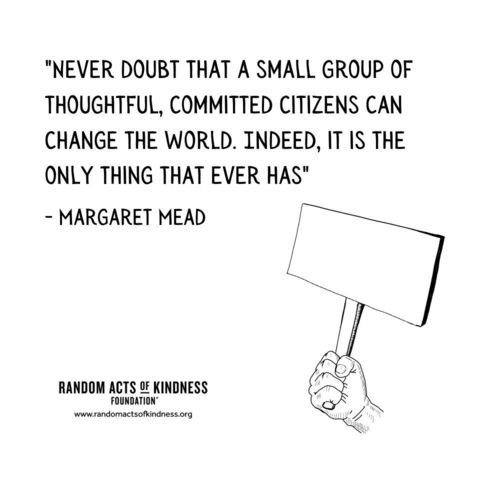 Never doubt that a small group of thoughtful, committed citizens can change the world. Indeed, it is the only thing that ever has Margaret Mead