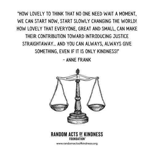 How lovely to think that no one need wait a moment, we can start now, start slowly changing the world! How lovely that everyone, great and small, can make their contribution toward introducing justice straightaway... And you can always, always give something, even if it is only kindness! Anne Frank